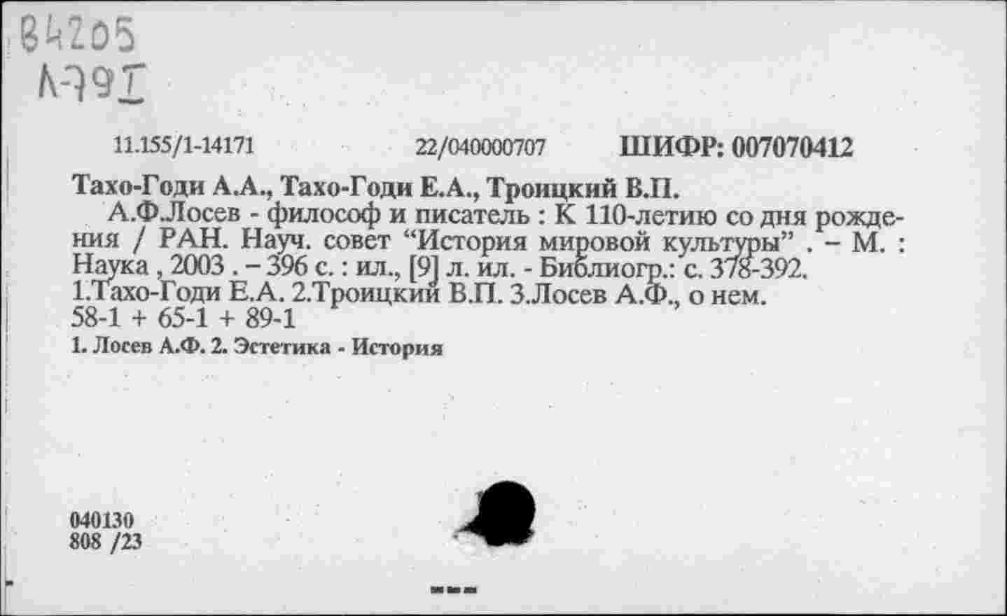 ﻿8«05
М9Г
11.155/1-14171	22/040000707 ШИФР: 007070412
Тахо-Годи А.А., Тахо-Годи Е.А., Троицкий В.П.
А.Ф Лосев - философ и писатель : К 110-летию со дня рождения / РАН. Науч, совет “История мировой культуры” . - М. : Наука, 2003 . -396 с.: ил., [91 л. ил. - Библиогр.: с. 3/8-392. 1.тахо-Годи Е.А. 2.Троицкии В.П. 3.Лосев А.Ф., о нем.
58-1 + 65-1 + 89-1
1. Лосев А.Ф. 2. Эстетика - История
040130
808 /23